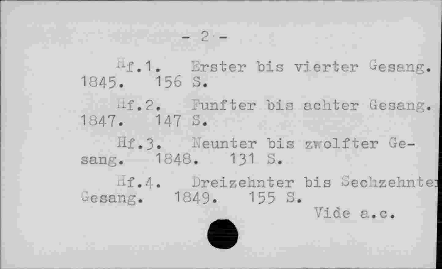 ﻿- 2 -
nf.1. Erster bis vierter Gesang. 1845.	156 5.
Hf,2. Fünfter bis achter Gesang. 1847.	147 S.
Hf.3. Neunter bis zwölfter Gesang. 1848.	131 S.
Hf.4. Dreizehnter bis Sechzehnte Gesang. 1849«	155 S.
Vide a.c.